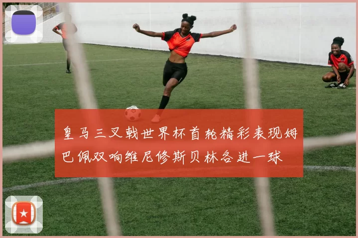 皇马三叉戟世界杯首轮精彩表现姆巴佩双响维尼修斯贝林各进一球