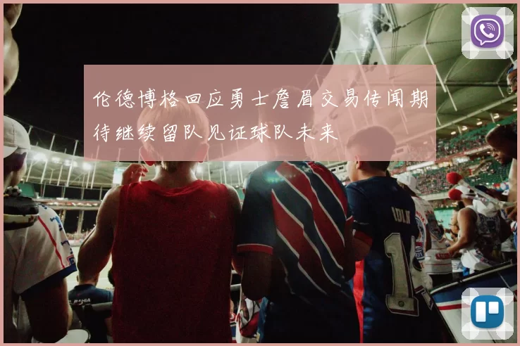 伦德博格回应勇士詹眉交易传闻期待继续留队见证球队未来