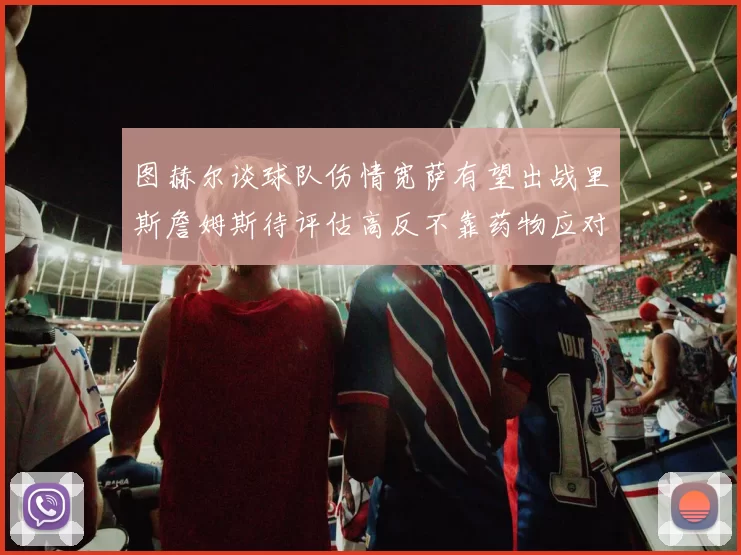 图赫尔谈球队伤情宽萨有望出战里斯詹姆斯待评估高反不靠药物应对