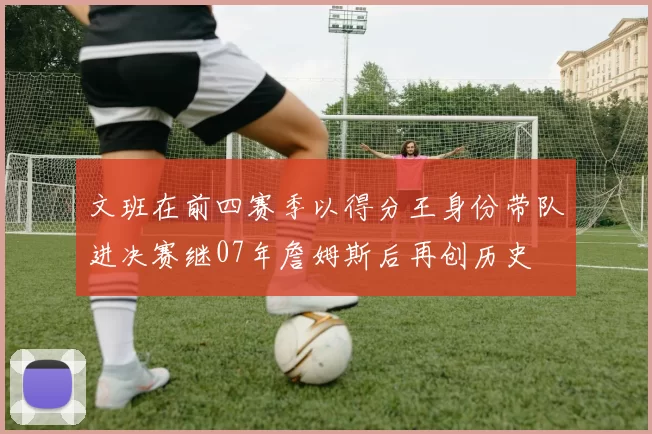 文班在前四赛季以得分王身份带队进决赛继07年詹姆斯后再创历史