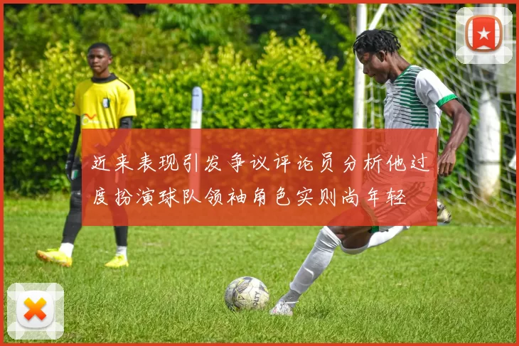 近来表现引发争议评论员分析他过度扮演球队领袖角色实则尚年轻