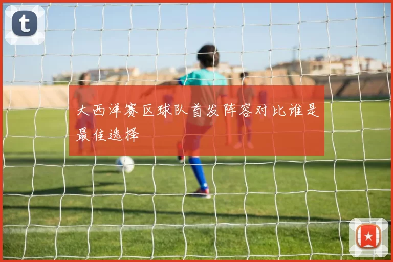 大西洋赛区球队首发阵容对比谁是最佳选择