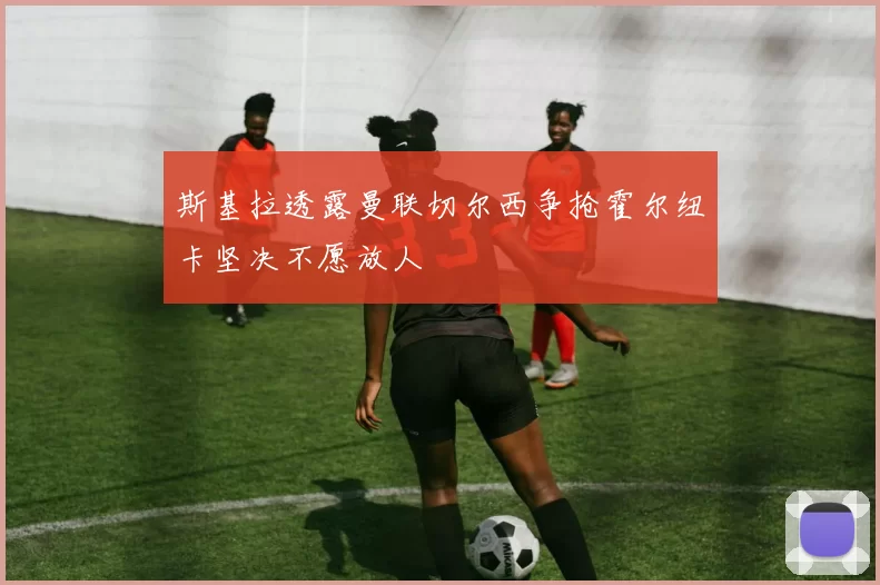 斯基拉透露曼联切尔西争抢霍尔纽卡坚决不愿放人