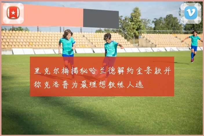 里克尔梅揭秘哈兰德解约金条款并称克洛普为最理想教练人选