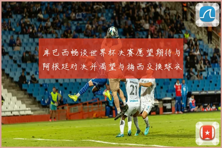 库巴西畅谈世界杯决赛愿望期待与阿根廷对决并渴望与梅西交换球衣