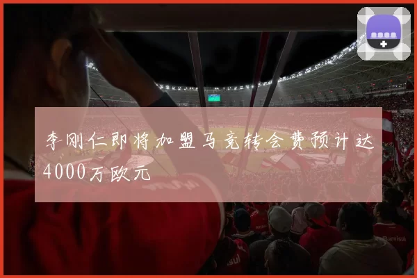 李刚仁即将加盟马竞转会费预计达4000万欧元