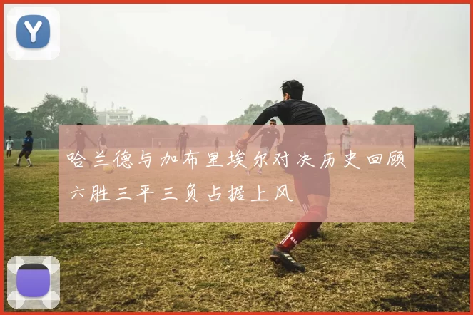 哈兰德与加布里埃尔对决历史回顾六胜三平三负占据上风