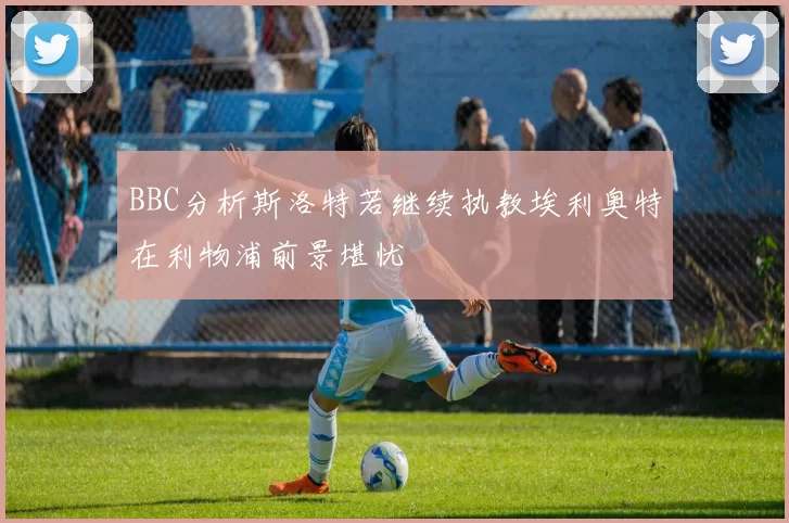 BBC分析斯洛特若继续执教埃利奥特在利物浦前景堪忧