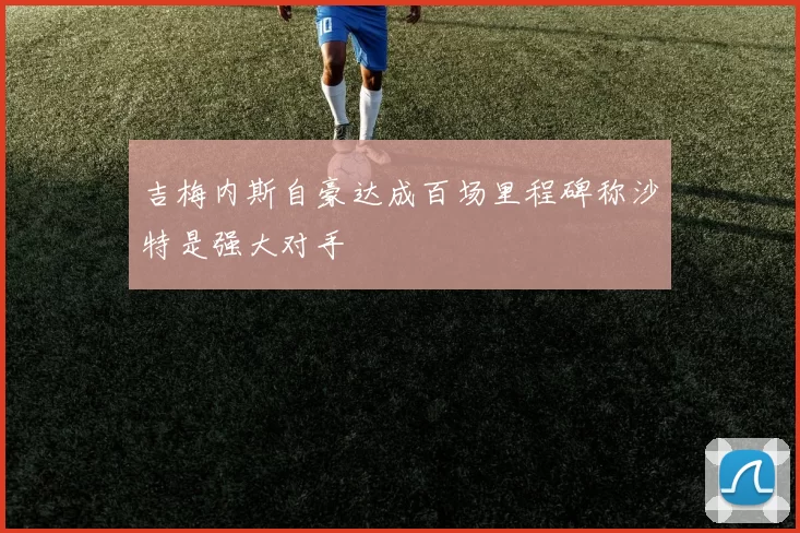 吉梅内斯自豪达成百场里程碑称沙特是强大对手
