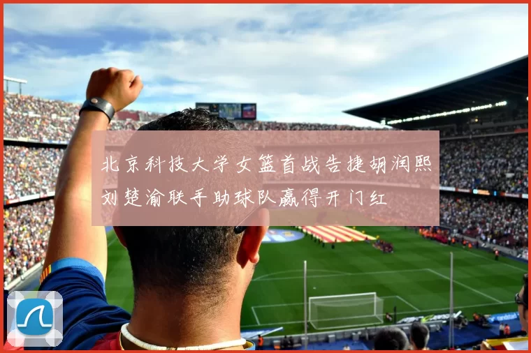 北京科技大学女篮首战告捷胡润熙刘楚渝联手助球队赢得开门红