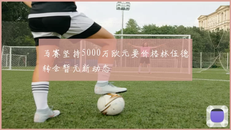 马赛坚持5000万欧元要价格林伍德转会暂无新动态