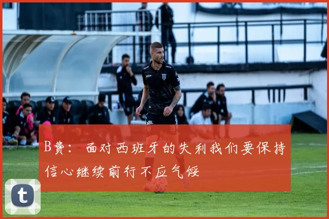 B费：面对西班牙的失利我们要保持信心继续前行不应气馁