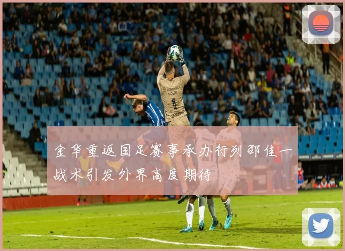 金华重返国足赛事承办行列邵佳一战术引发外界高度期待
