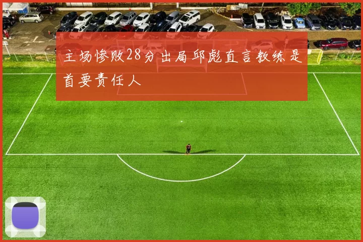 主场惨败28分出局邱彪直言教练是首要责任人