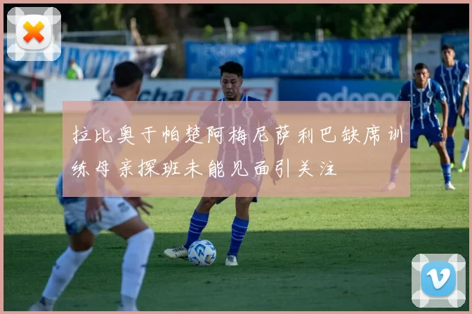 拉比奥于帕楚阿梅尼萨利巴缺席训练母亲探班未能见面引关注