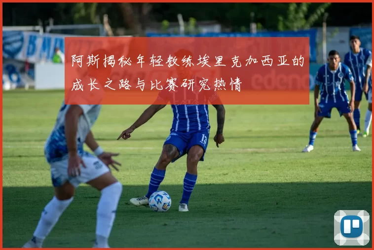 阿斯揭秘年轻教练埃里克加西亚的成长之路与比赛研究热情
