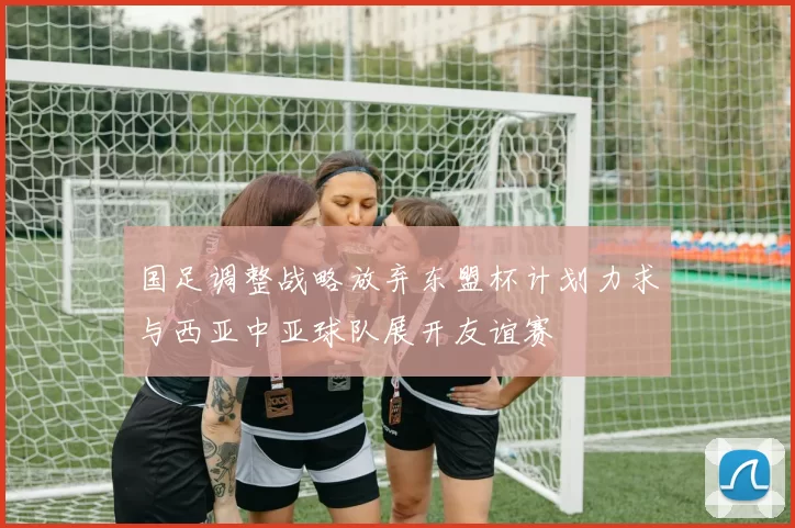 国足调整战略放弃东盟杯计划力求与西亚中亚球队展开友谊赛