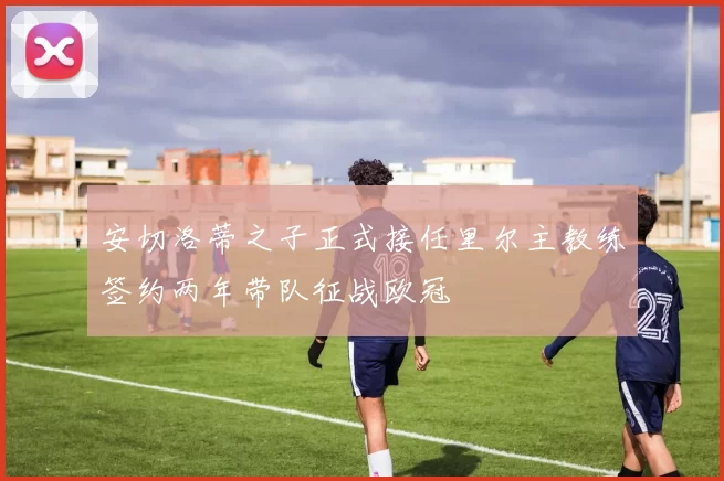 安切洛蒂之子正式接任里尔主教练签约两年带队征战欧冠