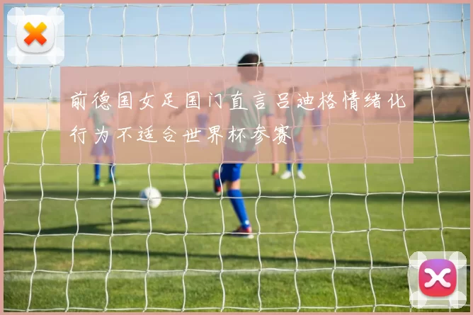 前德国女足国门直言吕迪格情绪化行为不适合世界杯参赛
