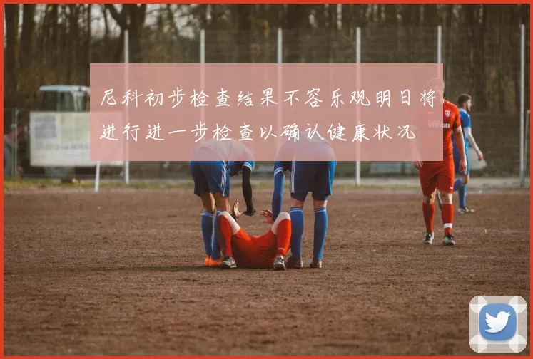尼科初步检查结果不容乐观明日将进行进一步检查以确认健康状况