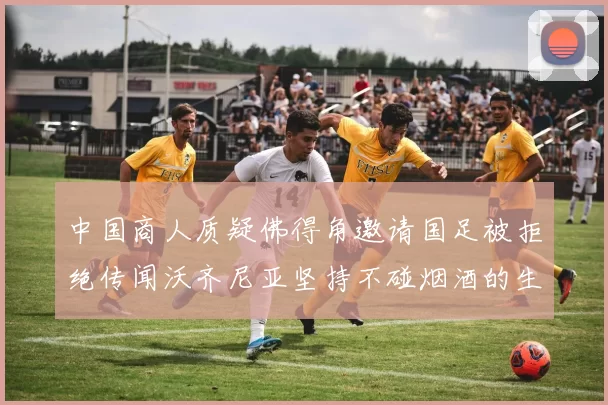 中国商人质疑佛得角邀请国足被拒绝传闻沃齐尼亚坚持不碰烟酒的生活方式
