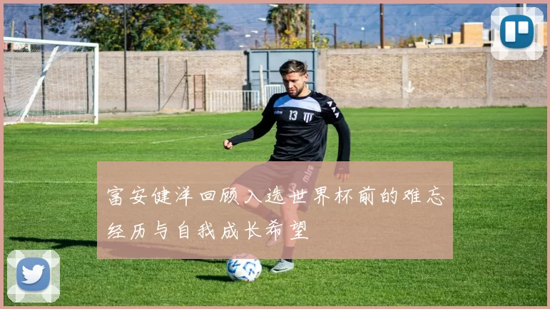 富安健洋回顾入选世界杯前的难忘经历与自我成长希望
