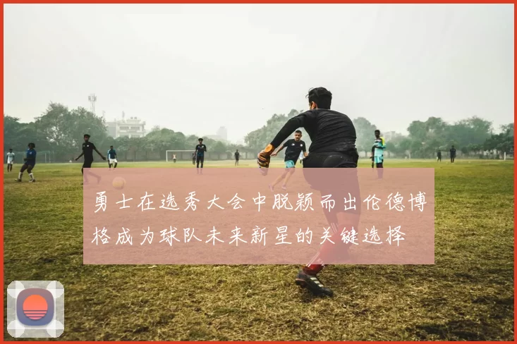 勇士在选秀大会中脱颖而出伦德博格成为球队未来新星的关键选择