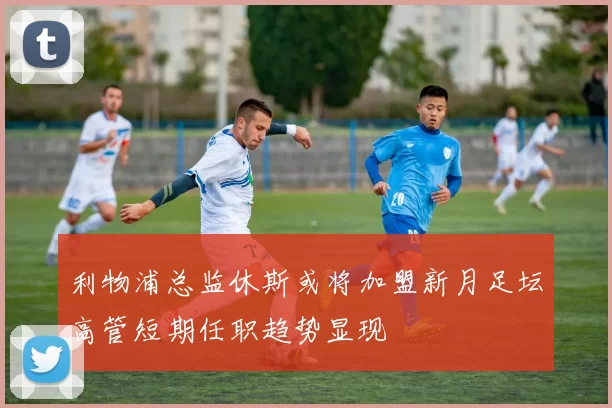 利物浦总监休斯或将加盟新月足坛高管短期任职趋势显现